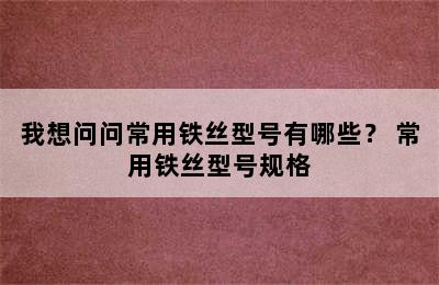 我想问问常用铁丝型号有哪些？ 常用铁丝型号规格